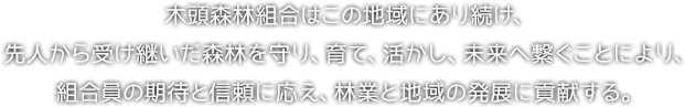経営理念。木頭森林組合はこの地域にあり続け、先人から受け継いだ森林を守り、育て、活かし、未来へ繋ぐことにより、組合員の期待と信頼に応え、林業と地域の発展に貢献する。